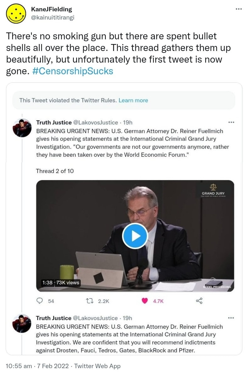 There's no smoking gun but there are spent bullet shells all over the place. This thread gathers them up beautifully, but unfortunately the first tweet is now gone. Hashtag Censorship Sucks. Truth Justice @LakovosJustice. BREAKING URGENT NEWS. U.S. German Attorney Dr. Reiner Fuellmich gives his opening statements at the International Criminal Grand Jury Investigation. Our governments are not our government anymore, rather they have been taken over by the World Economic Forum. Thread 2 of 10. We are confident that you will recommend indictments against Drosten, Fauci, Gates, Black Rock and Pfizer. 10:55 am · 7 Feb 2022.