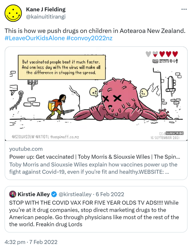 This is how we push drugs on children in Aotearoa New Zealand. Hashtag Leave Our Kids Alone. Hashtag Convoy 2022 Nz. youtube.com. Power up: Get vaccinated. Toby Morris and Siouxsie Wiles explain how vaccines power up the fight against Covid-19, even if you're fit and healthy. Quote Tweet. Kirstie Alley @kirstiealley. STOP WITH THE COVID VAX FOR FIVE YEAR OLDS TV ADS!!!! While you’re at it drug companies, stop direct marketing drugs to the American people. Go through physicians like most of the rest of the the world. Freakin drug Lords. 4:32 pm · 7 Feb 2022.