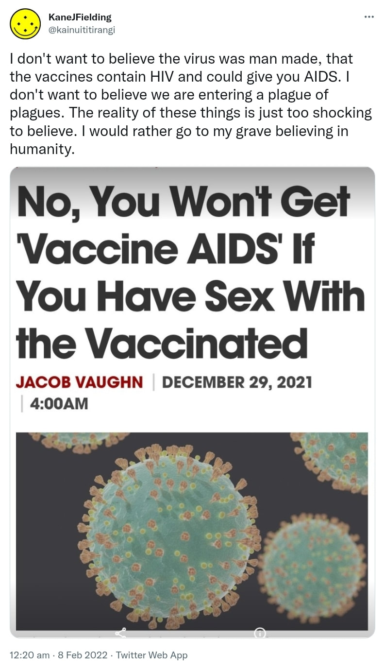 I don't want to believe the virus was man made, that the vaccines contain HIV and could give you AIDS. I don't want to believe we are entering a plague of plagues. The reality of these things is just too shocking to believe. I would rather go to my grave believing in humanity. 12:20 am · 8 Feb 2022.