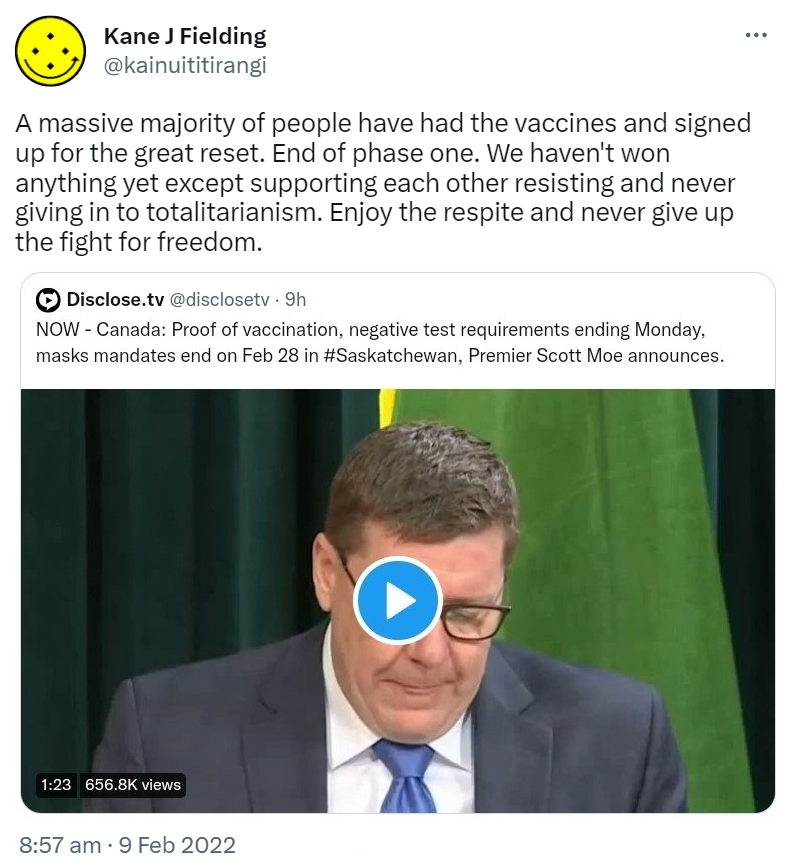 A massive majority of people have had the vaccines and signed up for the great reset. End of phase one. We haven't won anything yet except supporting each other resisting and never giving in to totalitarianism. Enjoy the respite and never give up the fight for freedom. Quote Tweet. Disclose.tv @disclosetv. NOW - Canada: Proof of vaccination, negative test requirements ending Monday, masks mandates end on Feb 28 in Hashtag Saskatchewan, Premier Scott Moe announces. 8:57 am · 9 Feb 2022.