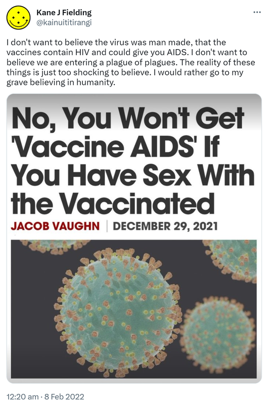 I don't want to believe the virus was man made, that the vaccines contain HIV and could give you AIDS. I don't want to believe we are entering a plague of plagues. The reality of these things is just too shocking to believe. I would rather go to my grave believing in humanity. 12:20 am · 8 Feb 2022.