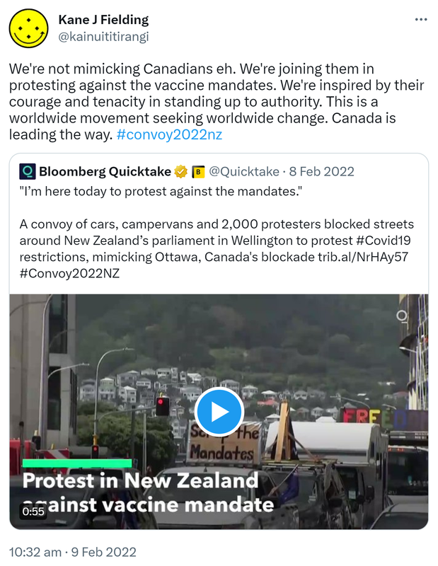 We're not mimicking Canadians eh. We're joining them in protesting against the vaccine mandates. We're inspired by their courage and tenacity in standing up to authority. This is a worldwide movement seeking worldwide change. Canada is leading the way. Hashtag Convoy 2022 Nz. Quote Tweet. Bloomberg Quicktake @Quicktake. I’m here today to protest against the mandates. A convoy of cars, campervans and 2,000 protesters blocked streets around New Zealand’s parliament in Wellington to protest Hashtag Covid 19 restrictions, mimicking Ottawa, Canada's blockade. trib.al. Hashtag Convoy 2022 NZ. 10:32 am · 9 Feb 2022.