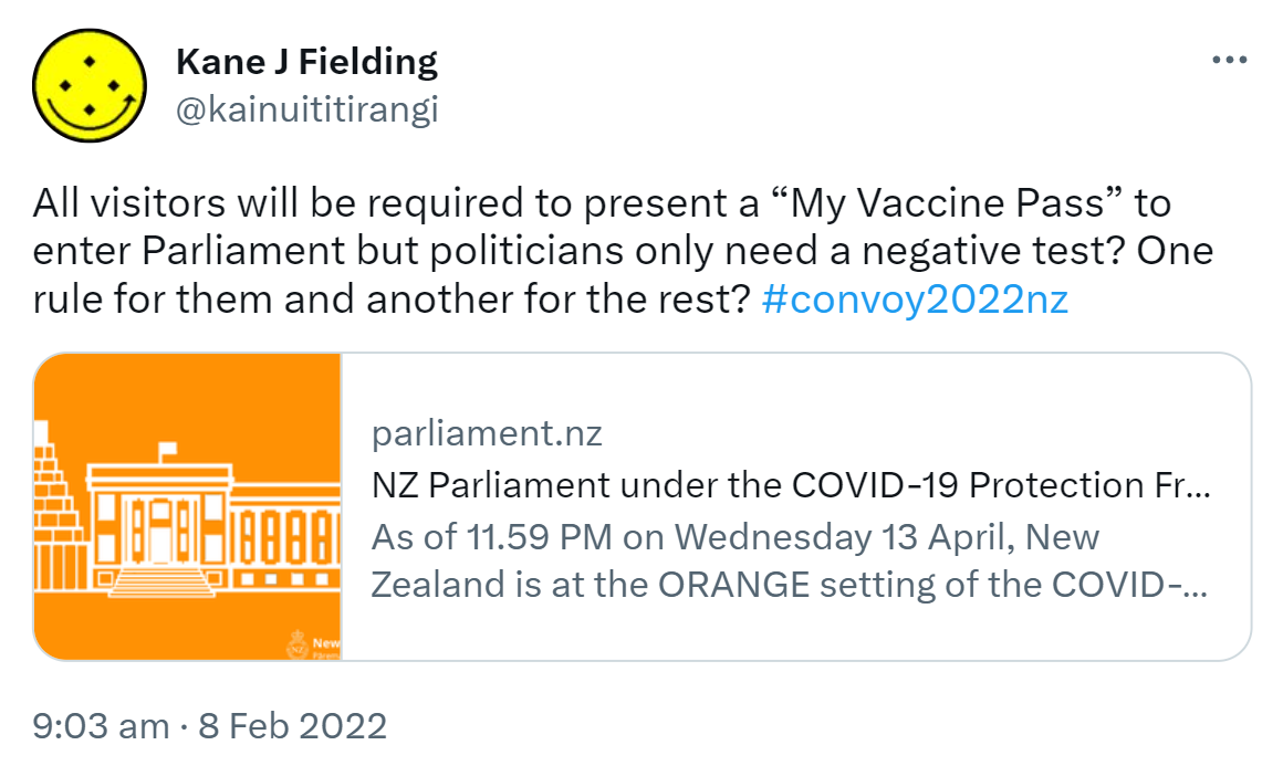 All visitors will be required to present a My Vaccine Pass to enter Parliament but politicians only need a negative test? One rule for them and another for the rest? Hashtag Convoy 2022 Nz. parliament.nz. NZ Parliament under the COVID-19 Protection Framework. From 11.59 PM Sunday 23 January, New Zealand will be operating under the Red setting of the COVID-19 Protection Framework. 9:03 am · 8 Feb 2022.
