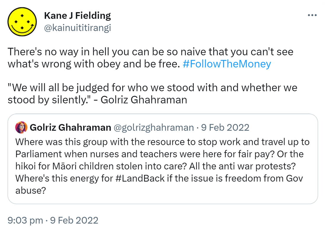 There's no way in hell you can be so naïve that you can't see what's wrong with obey and be free. Hashtag Follow The Money. We will all be judged for who we stood with and whether we stood by silently. - Golriz Ghahraman. Quote Tweet. Golriz Ghahraman @golrizghahraman. Where was this group with the resource to stop work and travel up to Parliament when nurses and teachers were here for fair pay? Or the hikoi for Māori children stolen into care? All the anti war protests? Where's this energy for Hashtag Land Back if the issue is freedom from Gov abuse? 9:03 pm · 9 Feb 2022.