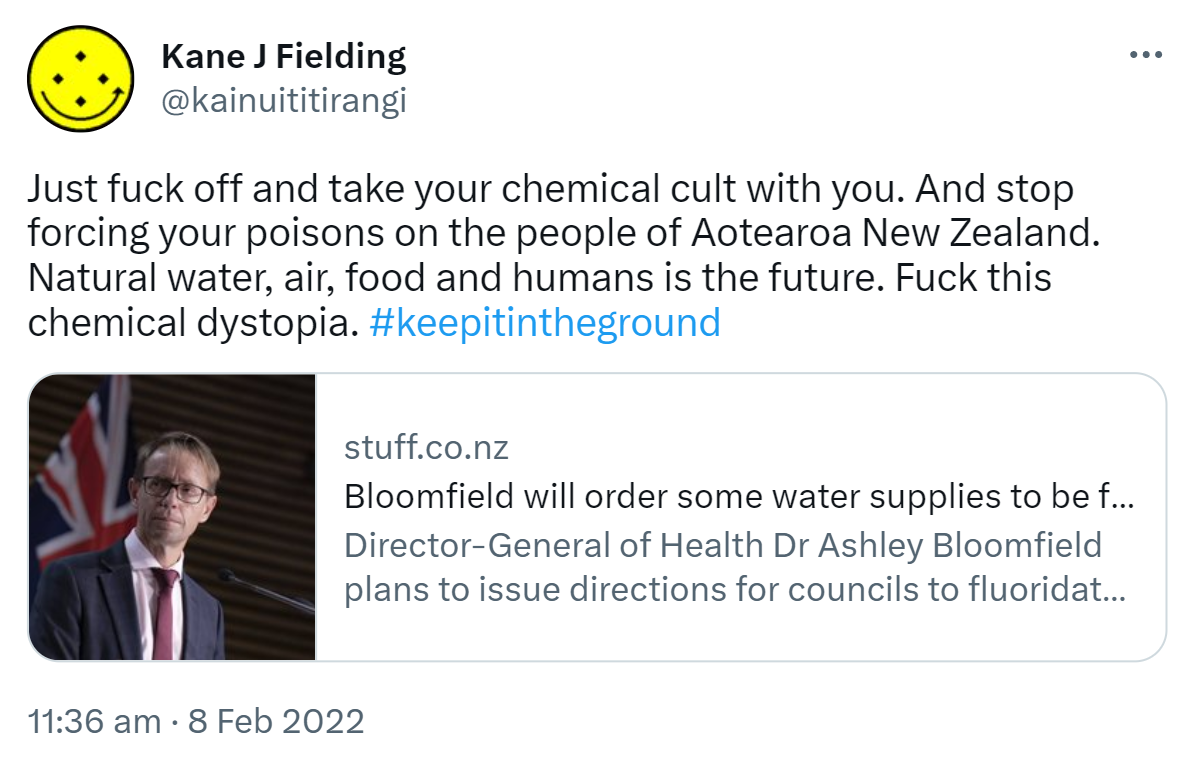 Just fuck off and take your chemical cult with you. And stop forcing your poisons on the people of Aotearoa New Zealand. Natural water, air, food and humans is the future. Fuck this chemical dystopia. Hashtag Keep In The Ground.stuff.co.nz. Bloomfield will order some water supplies to be fluoridated from mid-2022. Director-General of Health Dr Ashley Bloomfield plans to issue directions for councils to fluoridate water supplies that service more than 500 people, later this year. 11:36 am · 8 Feb 2022.