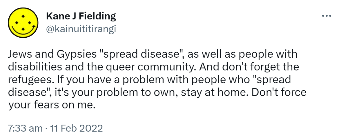 Jews and Gypsies spread disease, as well as people with disabilities and the queer community. And don't forget the refugees. If you have a problem with people who spread disease, it's your problem to own, stay at home. Don't force your fears on me. 7:33 am · 11 Feb 2022.