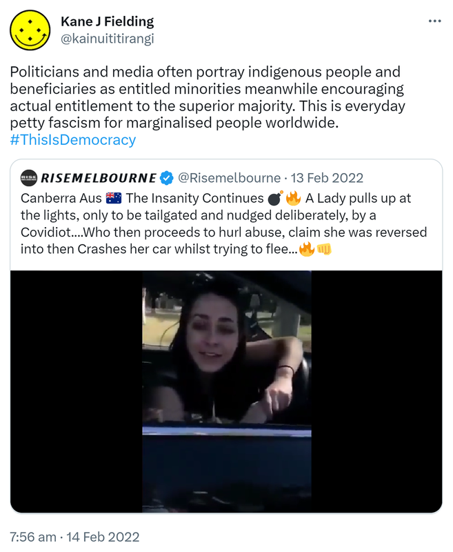 Politicians and media often portray indigenous people and beneficiaries as entitled minorities meanwhile encouraging actual entitlement to the superior majority. This is everyday petty fascism for marginalised people worldwide. Hashtag This Is Democracy. Quote Tweet. Rise melbourne @risemelbourne. Canberra Aus. The Insanity Continues. A Lady pulls up at the lights, only to be tailgated and nudged deliberately, by a Covidiot who then proceeds to hurl abuse, claim she was reversed into then Crashes her car whilst trying to flee. 7:56 am · 14 Feb 2022.