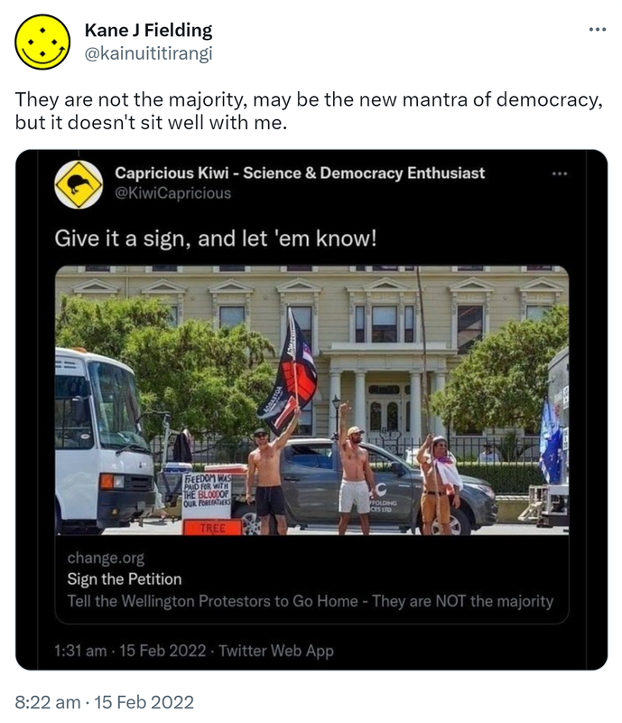 They are not the majority, may be the new mantra of democracy, but it doesn't sit well with me. Capricious Kiwi - Science & Democracy Enthusiast @KiwiCapricious. Give it a sign, and let 'em know! Change.org. Sign the Petition. Tell the Wellington Protestors to Go Home - They are NOT the majority. 8:22 am · 15 Feb 2022.