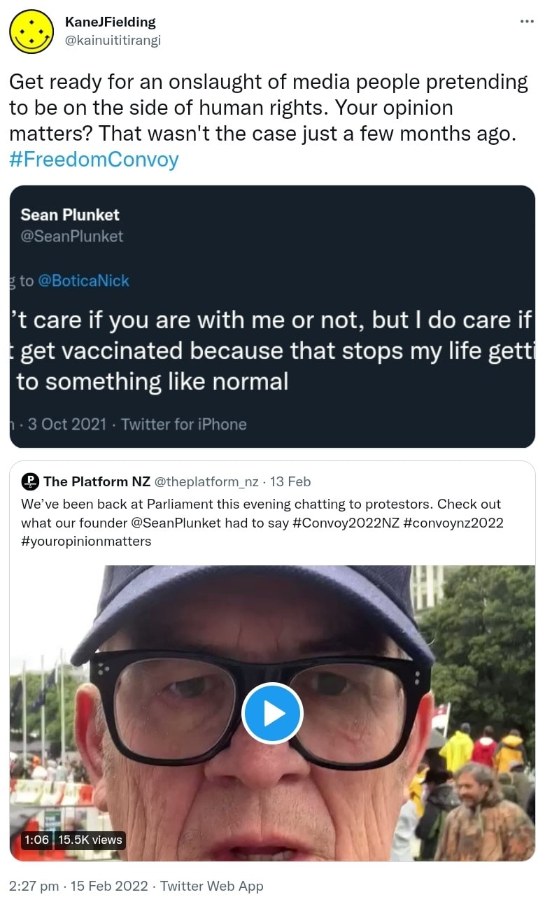 Get ready for an onslaught of media people pretending to be on the side of human rights. Your opinion matters? That wasn't the case just a few months ago. Hashtag Freedom Convoy. Sean Plunket @SeanPlunket. I don’t care if you are with me or not, but I do care if you don’t get vaccinated because that stops my life getting back to something like normal. Quote Tweet. The Platform NZ @theplatform_nz. We’ve been back at Parliament this evening chatting to protestors. Check out what our founder @SeanPlunket had to say. Hashtag Convoy 2022 NZ. Hashtag convoy nz 2022. Hashtag your opinion matters. 2:27 pm · 15 Feb 2022.