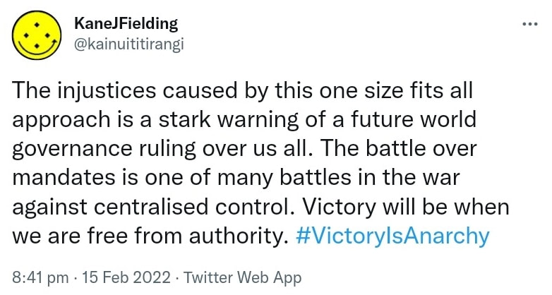 The injustices caused by this one size fits all approach is a stark warning of a future world governance ruling over us all. The battle over mandates is one of many battles in the war against centralised control. Victory will be when we are free from authority. Hashtag Victory Is Anarchy. 8:41 pm · 15 Feb 2022.