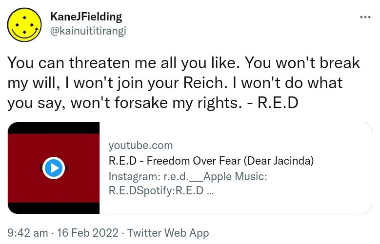 You can threaten me all you like. You won't break my will, I won't join your Reich. I won't do what you say, won't forsake my rights. R.E.D. youtube.com. R.E.D - Freedom Over Fear (Dear Jacinda). 9:42 am · 16 Feb 2022.