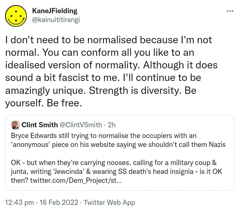 I don't need to be normalised because I'm not normal. You can conform all you like to an idealised version of normality. Although it does sound a bit fascist to me. I'll continue to be amazingly unique. Strength is diversity. Be yourself. Be free. Quote Tweet . Clint Smith @ClintVSmith. Bryce Edwards still trying to normalise the occupiers with an 'anonymous' piece on his website saying we shouldn't call them Nazis OK, but when they're carrying nooses, calling for a military coup & junta, writing 'Jewcinda' & wearing SS death's head insignia - is it OK then? 12:43 pm · 16 Feb 2022.