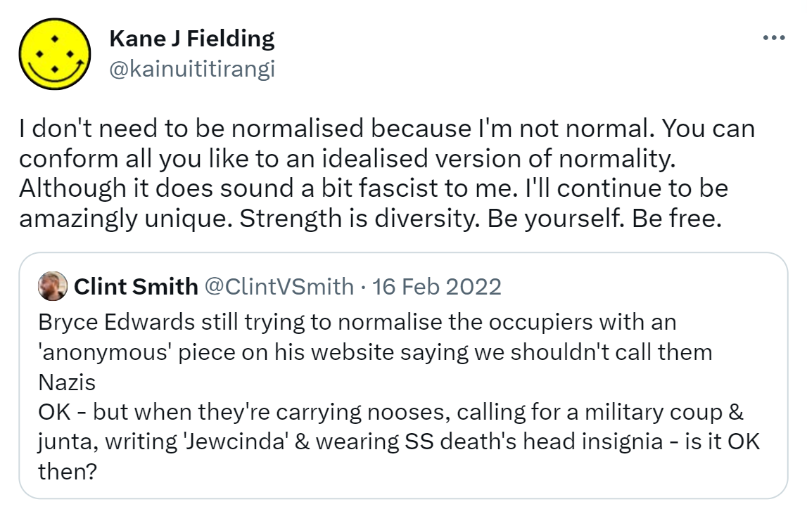 I don't need to be normalised because I'm not normal. You can conform all you like to an idealised version of normality. Although it does sound a bit fascist to me. I'll continue to be amazingly unique. Strength is diversity. Be yourself. Be free. Quote Tweet. Clint Smith@ClintVSmith. Bryce Edwards still trying to normalise the occupiers with an 'anonymous' piece on his website saying we shouldn't call them Nazis OK - but when they're carrying nooses, calling for a military coup & junta, writing Jewcinda & wearing SS death's head insignia - is it OK then?