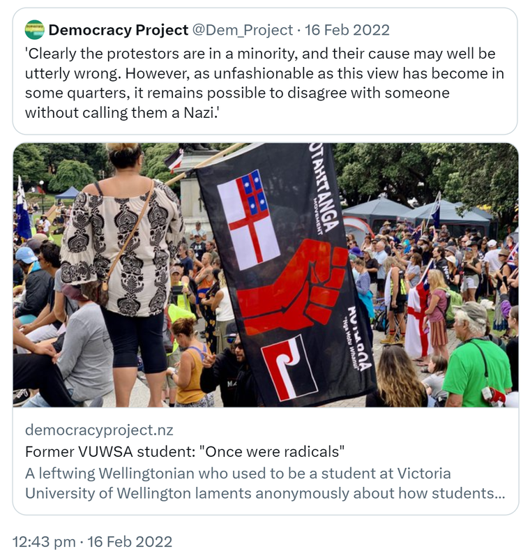 Quote Tweet. Democracy Project @Dem_Project. Clearly the protestors are in a minority, and their cause may well be utterly wrong. However, as unfashionable as this view has become in some quarters, it remains possible to disagree with someone without calling them a Nazi. Democracyproject.nz. Former VUWSA student: Once were radicals. A leftwing Wellingtonian who used to be a student at Victoria University of Wellington laments anonymously about how students now orientate differently towards protest and authority. 12:43 pm · 16 Feb 2022.