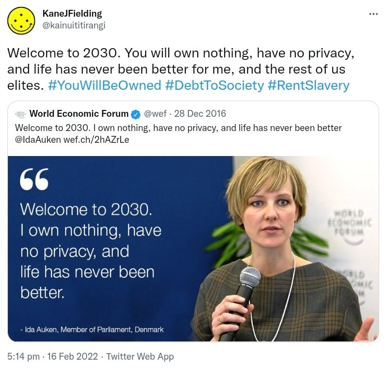 Welcome to 2030. You will own nothing, have no privacy and life has never been better for me and the rest of us elites. Hashtag You Will Be Owned. Hashtag Debt To Society, Hashtag Rent Slavery. Quote Tweet. World Economic Forum @wef. Welcome to 2030. I own nothing, have no privacy, and life has never been better @IdaAuken. Wef.ch. 5:14 pm · 16 Feb 2022.