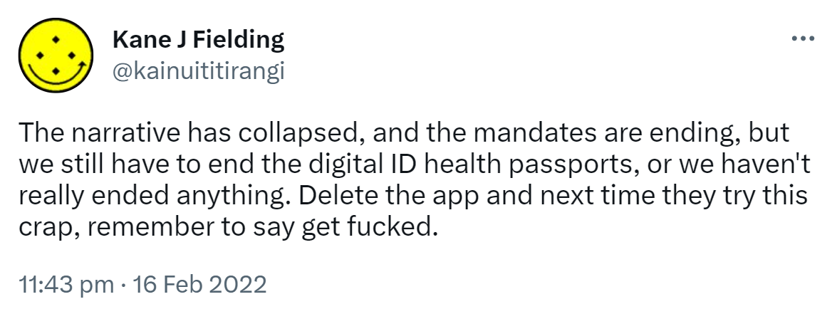 The narrative has collapsed, and the mandates are ending, but we still have to end the digital ID health passports, or we haven't really ended anything. Delete the app and next time they try this crap, remember to say get fucked. 11:43 pm · 16 Feb 2022.