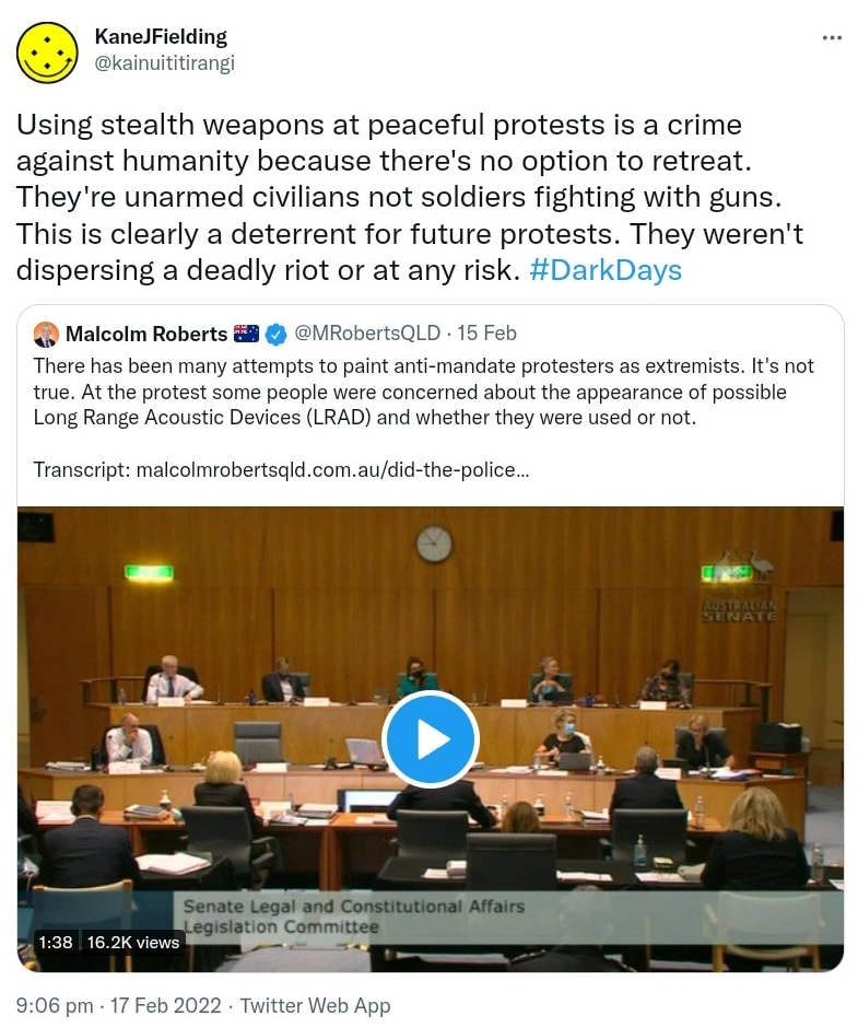 Using stealth weapons at peaceful protests is a crime against humanity because there's no option to retreat. They're unarmed civilians not soldiers fighting with guns. This is clearly a deterrent for future protests. They weren't dispersing a deadly riot or at any risk. Hashtag Dark Days. Quote Tweet Malcolm Roberts @MRobertsQLD. There has been many attempts to paint anti-mandate protesters as extremists. It's not true. At the protest some people were concerned about the appearance of possible Long Range Acoustic Devices (LRAD) and whether they were used or not. Transcript. Malcolmrobertsqld.com.au. 9:06 pm · 17 Feb 2022.