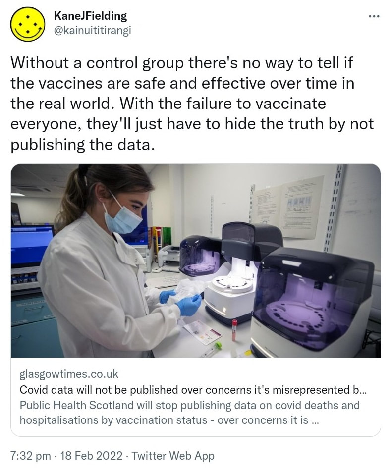 Without a control group there's no way to tell if the vaccines are safe and effective over time in the real world. With the failure to vaccinate everyone, they'll just have to hide the truth by not publishing the data. Glasgowtimes.co.uk. Covid data will not be published over concerns it's misrepresented by anti-vaxxers. Public Health Scotland will stop publishing data on covid deaths and hospitalisations by vaccination status. 7:32 pm · 18 Feb 2022.