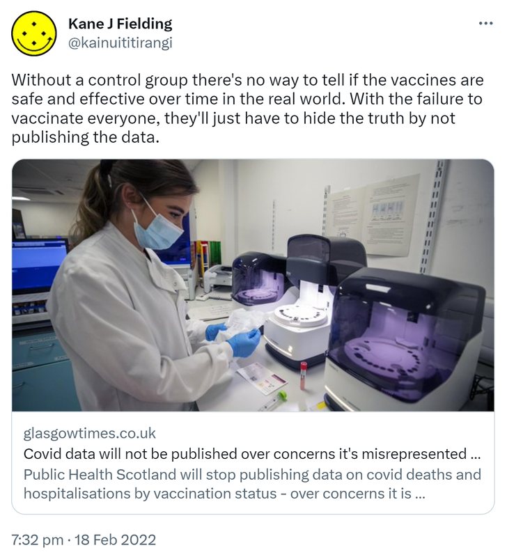 Without a control group there's no way to tell if the vaccines are safe and effective over time in the real world. With the failure to vaccinate everyone, they'll just have to hide the truth by not publishing the data. Glasgowtimes.co.uk. Covid data will not be published over concerns it's misrepresented by anti-vaxxers. Public Health Scotland will stop publishing data on covid deaths and hospitalisations by vaccination status. 7:32 pm · 18 Feb 2022.