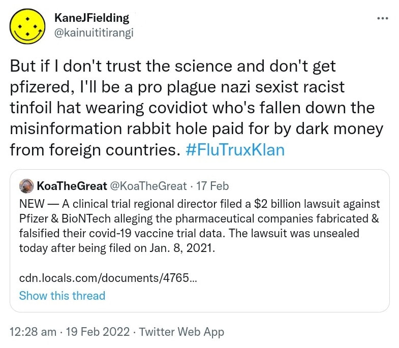 But if I don't trust the science and don't get pfizered, I'll be a pro plague nazi sexist racist tinfoil hat wearing covidiot who's fallen down the misinformation rabbit hole paid for by dark money from foreign countries. Hashtag Flu Trux Klan. Quote Tweet. Koa The Great @KoaTheGreat. NEW. A clinical trial regional director filed a $2 billion lawsuit against Pfizer & BioNTech alleging the pharmaceutical companies fabricated & falsified their covid-19 vaccine trial data. The lawsuit was unsealed today after being filed on Jan. 8, 2021. Cdn.locals.com. 12:28 am · 19 Feb 2022.