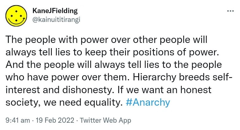 The people with power over other people will always tell lies to keep their positions of power. And the people will always tell lies to the people who have power over them. Hierarchy breeds self-interest and dishonesty. If we want an honest society, we need equality. Hashtag Anarchy. 9:41 am · 19 Feb 2022.
