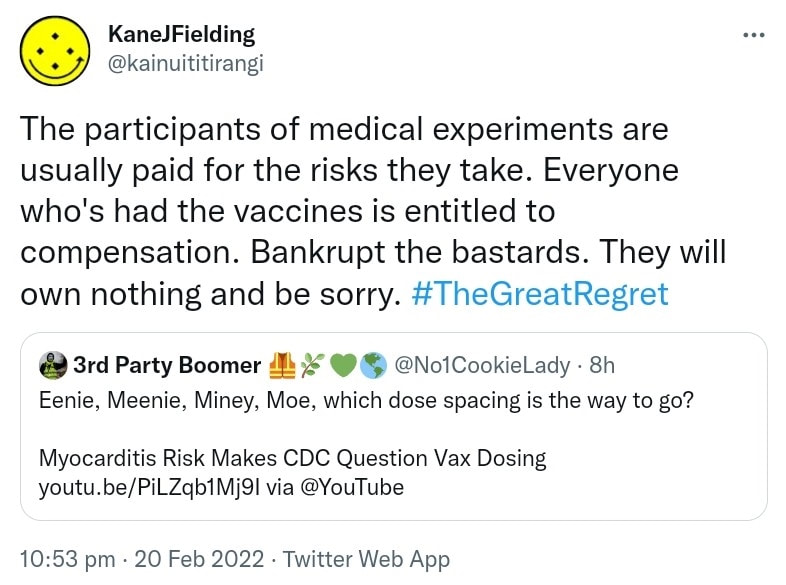 The participants of medical experiments are usually paid for the risks they take. Everyone who's had the vaccines is entitled to compensation. Bankrupt the bastards. They will own nothing and be sorry. Hashtag The Great Regret. Quote Tweet. 3rd Party Boomer @No1CookieLady. Eenie, Meenie, Miney, Moe, which dose spacing is the way to go? Myocarditis Risk Makes CDC Question Vax Dosing. via @YouTube. 10:53 pm · 20 Feb 2022.