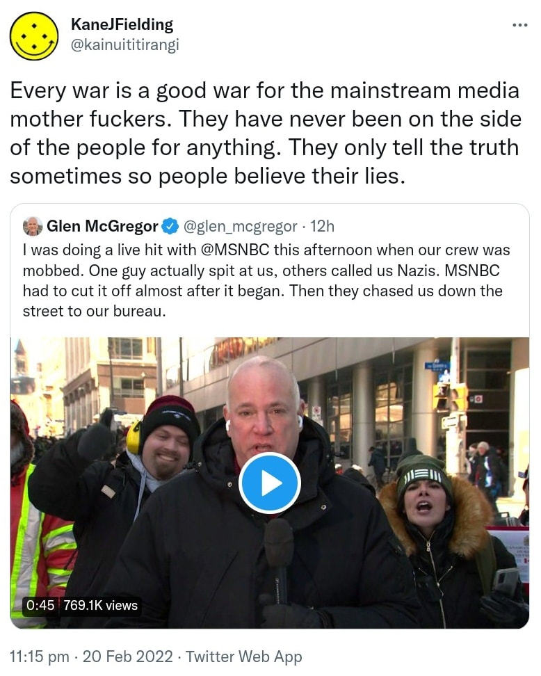 Every war is a good war for the mainstream media mother fuckers. They have never been on the side of the people for anything. They only tell the truth sometimes so people believe their lies. Quote Tweet. Glen McGregor @glen_mcgregor. I was doing a live hit with @MSNBC this afternoon when our crew was mobbed. One guy actually spit at us, others called us Nazis. MSNBC had to cut it off almost after it began. Then they chased us down the street to our bureau. 11:15 pm · 20 Feb 2022.