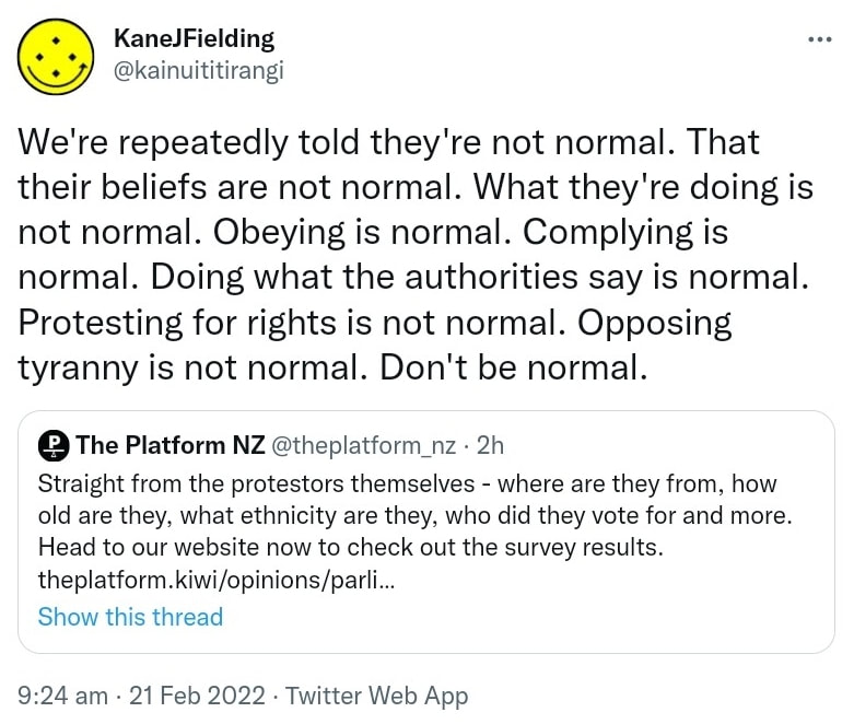 We're repeatedly told they're not normal. That their beliefs are not normal. What they're doing is not normal. Obeying is normal. Complying is normal. Doing what the authorities say is normal. Protesting for rights is not normal. Opposing tyranny is not normal. Don't be normal. Quote Tweet. The Platform NZ @theplatform_nz. Straight from the protestors themselves, where are they from, how old are they, what ethnicity are they, who did they vote for and more. Head to our website now to check out the survey results. Theplatform.kiwi. 9:24 am · 21 Feb 2022.