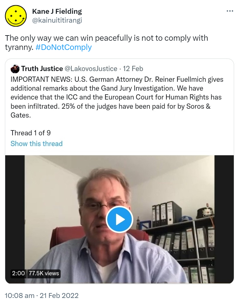The only way we can win peacefully is not to comply with tyranny. Hashtag Do Not Comply. Quote Tweet. Truth Justice @LakovosJustice. IMPORTANT NEWS: U.S. German Attorney Dr. Reiner Fuellmich gives additional remarks about the Grand Jury Investigation. We have evidence that the ICC and the European Court for Human Rights has been infiltrated. 25% of the judges have been paid for by Soros & Gates. 10:08 am · 21 Feb 2022.