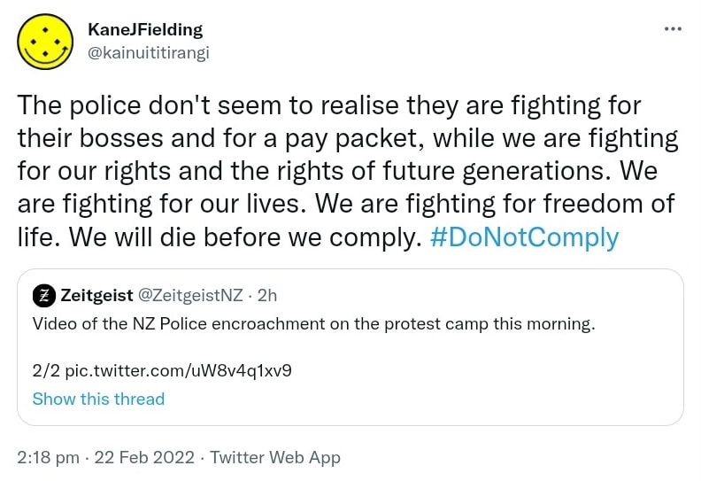 The police don't seem to realise they are fighting for their bosses and for a pay packet, while we are fighting for our rights and the rights of future generations. We are fighting for our lives. We are fighting for freedom of life. We will die before we comply. Hashtag Do Not Comply. Quote Tweet. Zeitgeist @ZeitgeistNZ. Video of the NZ Police encroachment on the protest camp this morning. 2:18 pm · 22 Feb 2022.