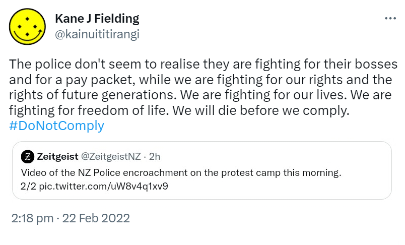 The police don't seem to realise they are fighting for their bosses and for a pay packet, while we are fighting for our rights and the rights of future generations. We are fighting for our lives. We are fighting for freedom of life. We will die before we comply. Hashtag Do Not Comply. Quote Tweet. Zeitgeist @ZeitgeistNZ. Video of the NZ Police encroachment on the protest camp this morning. 2:18 pm · 22 Feb 2022.