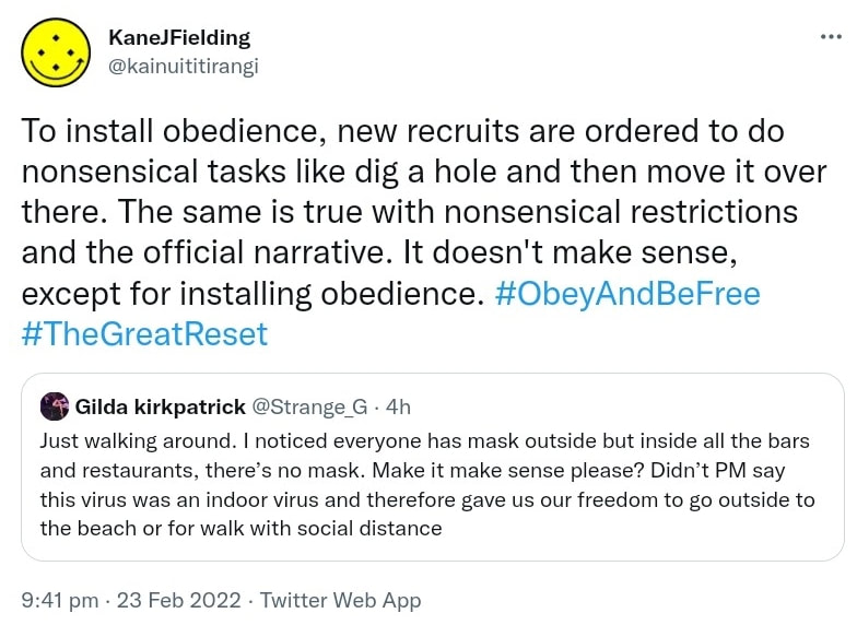 To install obedience, new recruits are ordered to do nonsensical tasks like dig a hole and then move it over there. The same is true with nonsensical restrictions and the official narrative. It doesn't make sense, except for installing obedience. Hashtag Obey And Be Free. Hashtag The Great Reset. Quote Tweet. Gilda kirkpatrick @Strange_G. Just walking around. I noticed everyone has mask outside but inside all the bars and restaurants, there’s no mask. Make it make sense please? Didn’t PM say this virus was an indoor virus and therefore gave us our freedom to go outside to the beach or for walk with social distance. 9:41 pm · 23 Feb 2022.