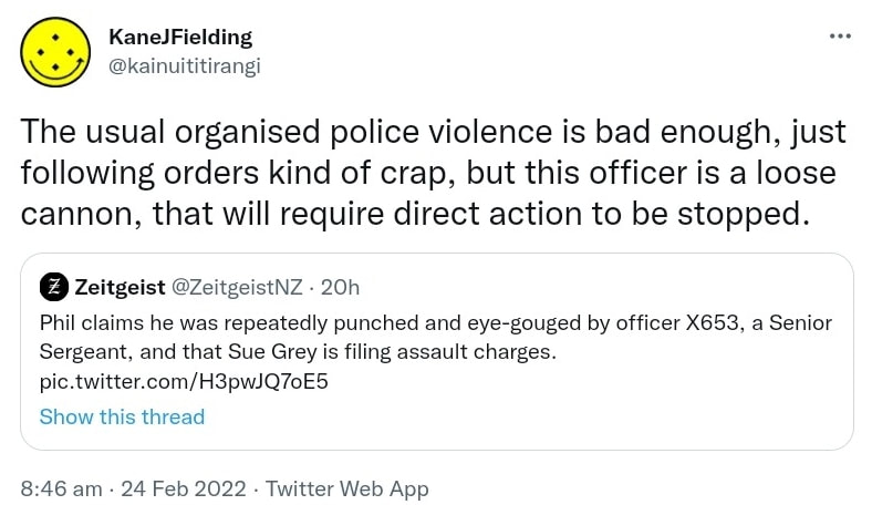 The usual organised police violence is bad enough, just following orders kind of crap, but this officer is a loose cannon, that will require direct action to be stopped. Quote Tweet. Zeitgeist @ZeitgeistNZ. Phil claims he was repeatedly punched and eye-gouged by officer X653, a Senior Sergeant, and that Sue Grey is filing assault charges. 8:46 am · 24 Feb 2022.