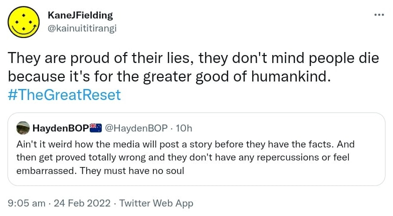 They are proud of their lies, they don't mind people die because it's for the greater good of humankind. Hashtag The Great Reset. Quote Tweet HaydenBOP @HaydenBOP. Ain't it weird how the media will post a story before they have the facts. And then get proved totally wrong and they don't have any repercussions or feel embarrassed. They must have no soul. 9:05 am · 24 Feb 2022.