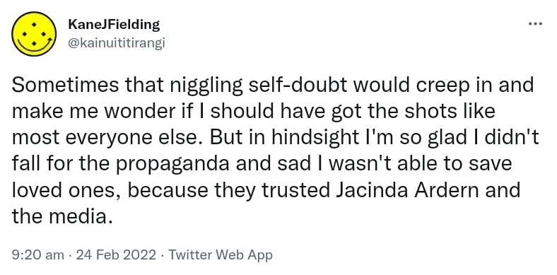 Sometimes that niggling self-doubt would creep in and make me wonder if I should have got the shots like most everyone else. But in hindsight I'm so glad I didn't fall for the propaganda and sad I wasn't able to save loved ones, because they trusted Jacinda Ardern and the media. 9:20 am · 24 Feb 2022.