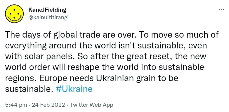 The days of global trade are over. To move so much of everything around the world isn't sustainable, even with solar panels. So after the great reset, the new world order will reshape the world into sustainable regions. Europe needs Ukrainian grain to be sustainable. Hashtag Ukraine. 5:44 pm · 24 Feb 2022.