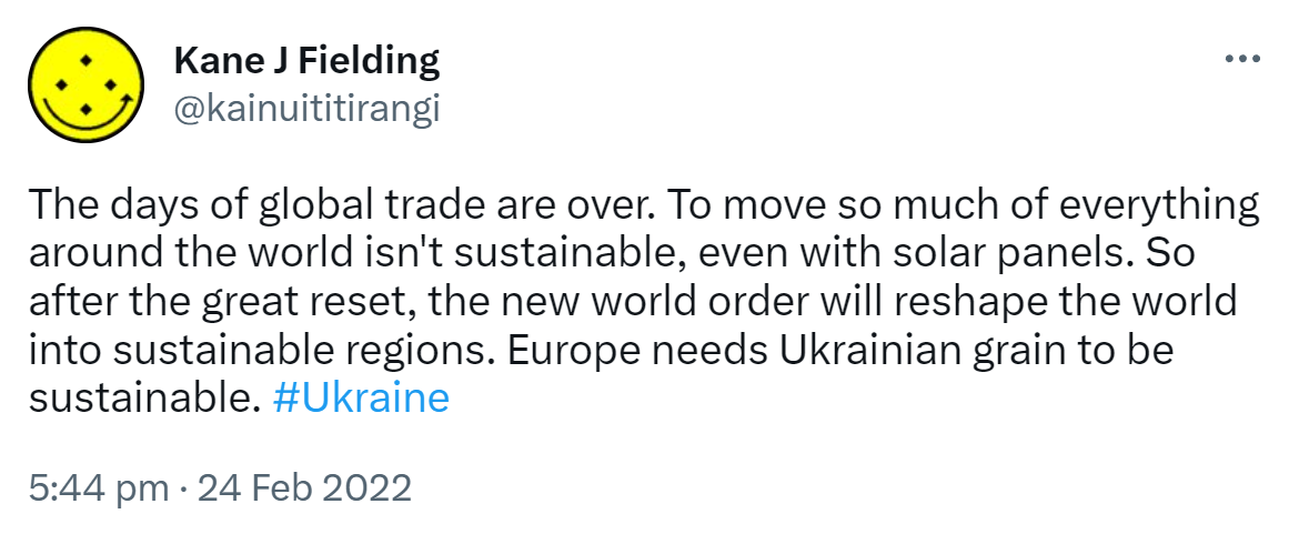 The days of global trade are over. To move so much of everything around the world isn't sustainable, even with solar panels. So after the great reset, the new world order will reshape the world into sustainable regions. Europe needs Ukrainian grain to be sustainable. Hashtag Ukraine. 5:44 pm · 24 Feb 2022.