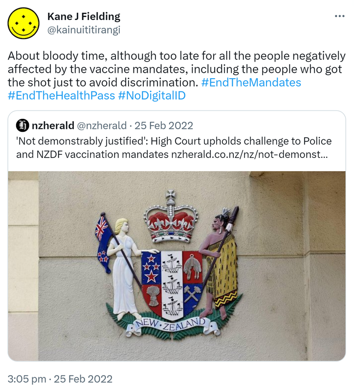 About bloody time, although too late for all the people negatively affected by the vaccine mandates, including the people who got the shot just to avoid discrimination. Hashtag End The Mandates. Hashtag End The Health Pass. Hashtag No Digital ID. Quote Tweet. nzherald @nzherald. 'Not demonstrably justified'. High Court upholds challenge to Police and NZDF vaccination mandates. Nzherald.co.nz. 3:05 pm · 25 Feb 2022.