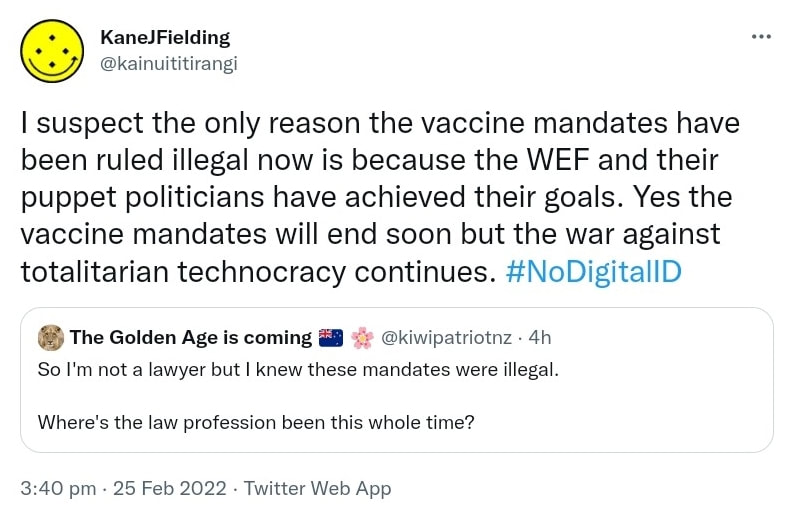 I suspect the only reason the vaccine mandates have been ruled illegal now is because the WEF and their puppet politicians have achieved their goals. Yes the vaccine mandates will end soon but the war against totalitarian technocracy continues. Hashtag No Digital ID. Quote Tweet. The Golden Age is coming @kiwipatriotnz. So I'm not a lawyer but I knew these mandates were illegal.  Where's the law profession been this whole time? 3:40 pm · 25 Feb 2022.