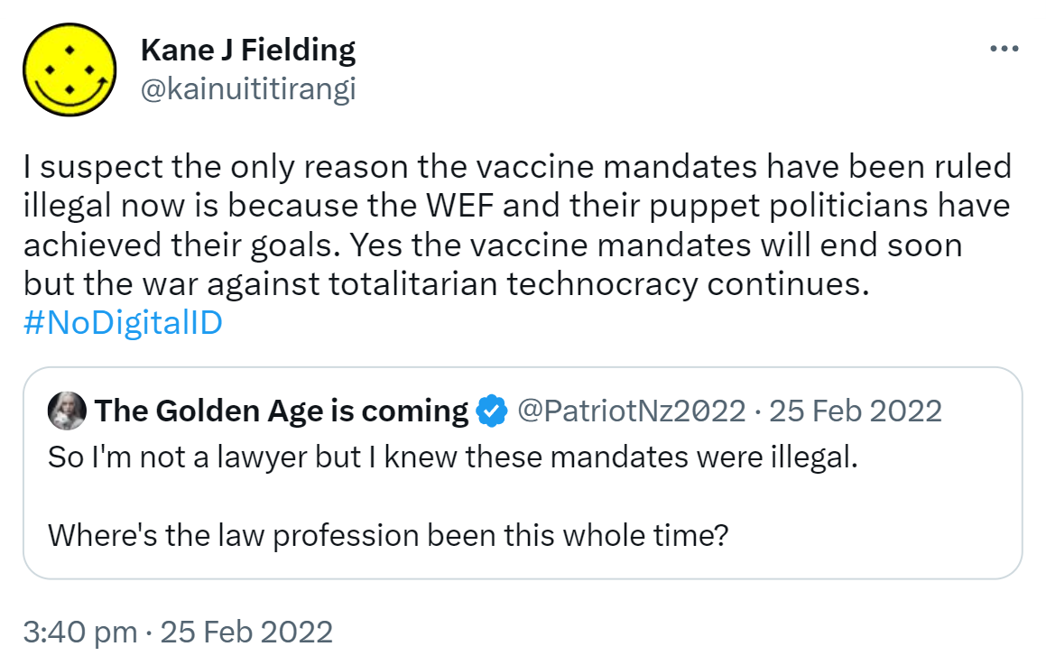I suspect the only reason the vaccine mandates have been ruled illegal now is because the WEF and their puppet politicians have achieved their goals. Yes the vaccine mandates will end soon but the war against totalitarian technocracy continues. Hashtag No Digital ID. Quote Tweet. The Golden Age is coming @kiwipatriotnz. So I'm not a lawyer but I knew these mandates were illegal.  Where's the law profession been this whole time? 3:40 pm · 25 Feb 2022.