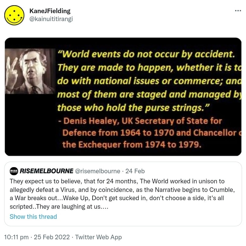 Meme. World events do not occur by accident. They are made to happen, whether it is to do with national issues or commerce; and most of them are staged and managed by those who hold the purse strings. Denis Healey, former British Defence Minister. Quote Tweet.  Rise melbourne @risemelbourne. They expect us to believe that for 24 months the World worked in unison to allegedly defeat a Virus, and by coincidence as the Narrative begins to Crumble, a War breaks out. Wake Up, Don't get sucked in, don't choose a side, it's all scripted. They are laughing at us. 10:11 pm · 25 Feb 2022.