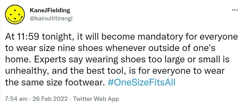 At 11:59 tonight, it will become mandatory for everyone to wear size nine shoes whenever outside of one's home. Experts say wearing shoes too large or small is unhealthy, and the best tool is for everyone to wear the same size footwear. Hashtag One Size Fits All. 7:54 am · 26 Feb 2022.
