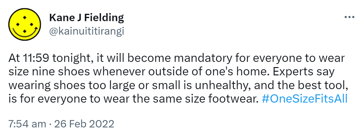 At 11:59 tonight, it will become mandatory for everyone to wear size nine shoes whenever outside of one's home. Experts say wearing shoes too large or small is unhealthy, and the best tool is for everyone to wear the same size footwear. Hashtag One Size Fits All. 7:54 am · 26 Feb 2022.