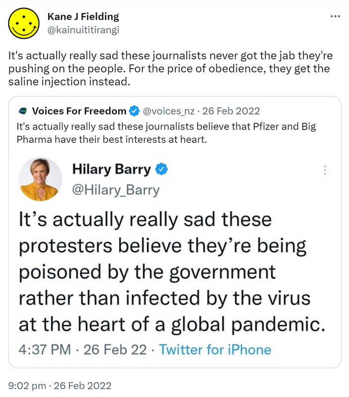 It's actually really sad these journalists never got the jab they're pushing on the people. For the price of obedience, they get the saline injection instead. Quote Tweet. Voices For Freedom @voices_nz. It's actually really sad these journalists believe that Pfizer and Big Pharma have their best interests at heart. 9:02 pm · 26 Feb 2022.