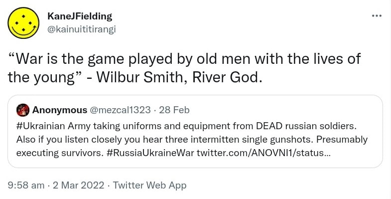 War is the game played by old men with the lives of the young. Wilbur Smith, River God. Quote Tweet. Anonymous @mezcal1323. Hashtag Ukrainian Army taking uniforms and equipment from DEAD russian soldiers. Also if you listen closely you hear three intermittent single gunshots. Presumably executing survivors. Hashtag Russia Ukraine War. 9:58 am · 2 Mar 2022.