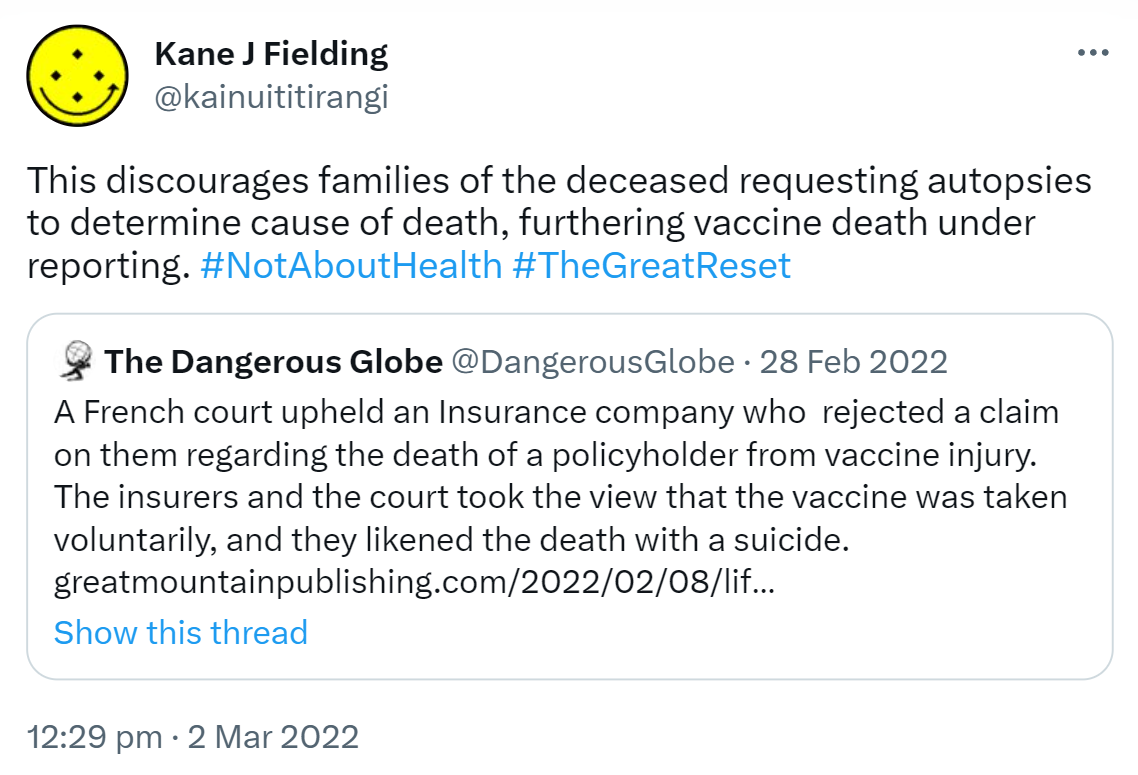This discourages families of the deceased requesting autopsies to determine cause of death, furthering vaccine death under reporting. Hashtag Not About Health. Hashtag The Great Reset. Quote Tweet. The Dangerous Globe @DangerousGlobe. A French court upheld an Insurance company who rejected a claim on them regarding the death of a policyholder from vaccine injury. The insurers and the court took the view that the vaccine was taken voluntarily, and they likened the death with a suicide. Greatmountainpublishing.com. 12:29 pm · 2 Mar 2022.