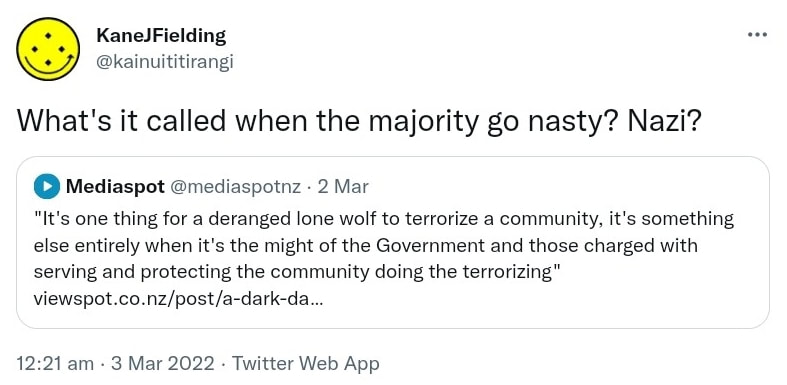 What's it called when the majority go nasty? Nazi? Quote Tweet. Mediaspot @mediaspotnz. It's one thing for a deranged lone wolf to terrorize a community, it's something else entirely when it's the might of the Government and those charged with serving and protecting the community doing the terrorizing. Viewspot.co.nz. 12:21 am · 3 Mar 2022.