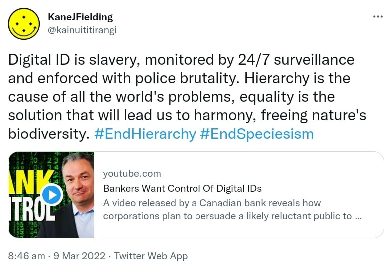 Digital ID is slavery, monitored by 24/7 surveillance and enforced with police brutality. Hierarchy is the cause of all the world's problems, equality is the solution that will lead us to harmony, freeing nature's biodiversity. Hashtag End Hierarchy. Hashtag End Speciesism. youtube.com. Bankers Want Control Of Digital IDs. A video released by a Canadian bank reveals how corporations plan to persuade a likely reluctant public to accept the idea of Digital IDs. Filled with buzzwords and explanations of all the benefits that will accrue to those who acquiesce, the video is actually a chilling reminder that powerful interests are eager to seize control of our digital lives, and will do everything they can to make it happen. 8:46 am · 9 Mar 2022.