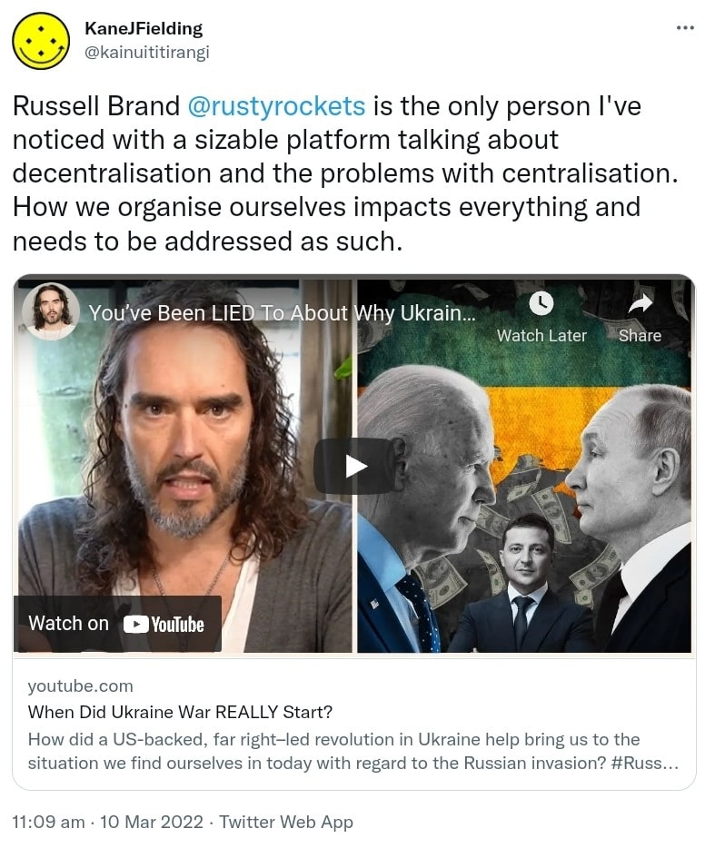Russell Brand @rustyrockets is the only person I've noticed with a sizable platform talking about decentralisation and the problems with centralisation. How we organise ourselves impacts everything and needs to be addressed as such. youtube.com. When Did Ukraine War REALLY Start? How did a US-backed, far right–led revolution in Ukraine help bring us to the situation we find ourselves in today with regard to the Russian invasion? Hash tag Russia. 11:09 am · 10 Mar 2022.