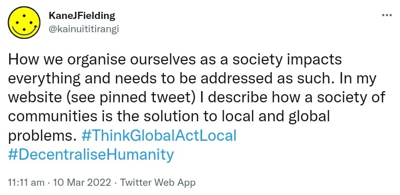 How we organise ourselves as a society impacts everything and needs to be addressed as such. In my website (see pinned tweet) I describe how a society of communities is the solution to local and global problems. Hash tag Think Global Act Local. Hash tag Decentralise Humanity. 11:11 am · 10 Mar 2022.
